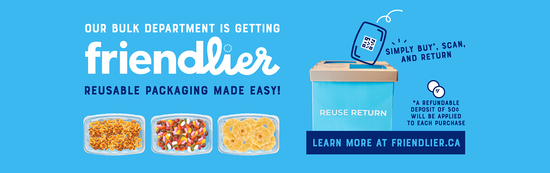 Our Bulk department is getting friendlier! Reusable packaging made easy - simply buy, scan, and return. A refundable deposit of 50¢ will be applied to each purchase. Learn more at friendlier.ca